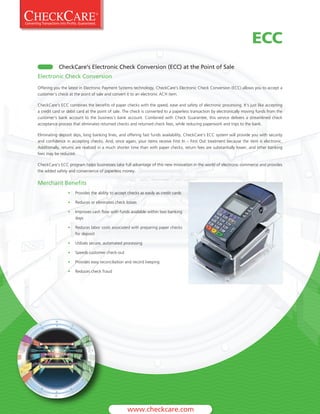 ECC
           CheckCare’s Electronic Check Conversion (ECC) at the Point of Sale
Electronic Check Conversion
Offering you the latest in Electronic Payment Systems technology, CheckCare’s Electronic Check Conversion (ECC) allows you to accept a
customer’s check at the point of sale and convert it to an electronic ACH item.

CheckCare’s ECC combines the benefits of paper checks with the speed, ease and safety of electronic processing. It’s just like accepting
a credit card or debit card at the point of sale. The check is converted to a paperless transaction by electronically moving funds from the
customer’s bank account to the business’s bank account. Combined with Check Guarantee, this service delivers a streamlined check
acceptance process that eliminates returned checks and returned check fees, while reducing paperwork and trips to the bank.

Eliminating deposit slips, long banking lines, and offering fast funds availability, CheckCare’s ECC system will provide you with security
and confidence in accepting checks. And, once again, your items receive First In – First Out treatment because the item is electronic.
Additionally, returns are realized in a much shorter time than with paper checks, return fees are substantially lower, and other banking
fees may be reduced.

CheckCare’s ECC program helps businesses take full advantage of this new innovation in the world of electronic commerce and provides
the added safety and convenience of paperless money.

Merchant Benefits
                 •   Provides the ability to accept checks as easily as credit cards

                 •   Reduces or eliminates check losses

                 •   Improves cash flow with funds available within two banking
                     days

                 •   Reduces labor costs associated with preparing paper checks
                     for deposit

                 •   Utilizes secure, automated processing

                 •   Speeds customer check-out

                 •   Provides easy reconciliation and record keeping

                 •   Reduces check fraud
 