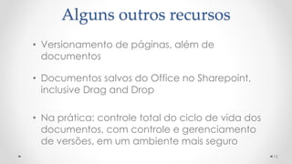 13
• Versionamento de páginas, além de
documentos
• Documentos salvos do Office no Sharepoint,
inclusive Drag and Drop
• Na prática: controle total do ciclo de vida dos
documentos, com controle e gerenciamento
de versões, em um ambiente mais seguro
Alguns outros recursos
 