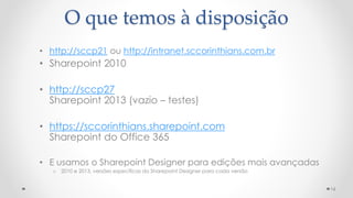 16
• http://sccp21 ou http://intranet.sccorinthians.com.br
• Sharepoint 2010
• http://sccp27
Sharepoint 2013 (vazio – testes)
• https://sccorinthians.sharepoint.com
Sharepoint do Office 365
• E usamos o Sharepoint Designer para edições mais avançadas
o 2010 e 2013, versões específicas do Sharepoint Designer para cada versão
O que temos à disposição
 