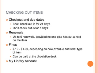 CHECKING OUT ITEMS
 Checkout and due dates
 Book check out is for 21 days
 DVD check out is for 7 days
 Renewals
 Up to 6 renewals, provided no one else has put a hold
on the item
 Fines
 $.10 - $1.00, depending on how overdue and what type
of item
 Can be paid at the circulation desk
 My Library Account
 