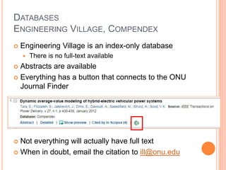 DATABASES
ENGINEERING VILLAGE, COMPENDEX
 Engineering Village is an index-only database
 There is no full-text available
 Abstracts are available
 Everything has a button that connects to the ONU
Journal Finder
 Not everything will actually have full text
 When in doubt, email the citation to ill@onu.edu
 
