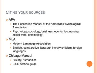 CITING YOUR SOURCES
 APA
 The Publication Manual of the American Psychological
Association
 Psychology, sociology, business, economics, nursing,
social work, criminology
 MLA
 Modern Language Association
 English, comparative literature, literary criticism, foreign
languages
 Chicago Manual
 History, humanities
 IEEE citation guide
 