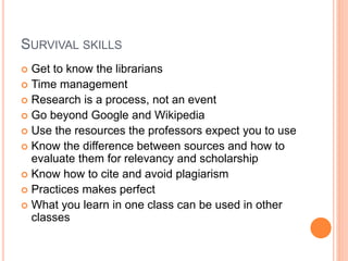 SURVIVAL SKILLS
 Get to know the librarians
 Time management
 Research is a process, not an event
 Go beyond Google and Wikipedia
 Use the resources the professors expect you to use
 Know the difference between sources and how to
evaluate them for relevancy and scholarship
 Know how to cite and avoid plagiarism
 Practices makes perfect
 What you learn in one class can be used in other
classes
 