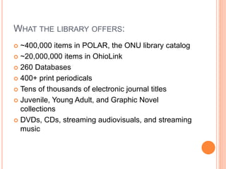 WHAT THE LIBRARY OFFERS:
 ~400,000 items in POLAR, the ONU library catalog
 ~20,000,000 items in OhioLink
 260 Databases
 400+ print periodicals
 Tens of thousands of electronic journal titles
 Juvenile, Young Adult, and Graphic Novel
collections
 DVDs, CDs, streaming audiovisuals, and streaming
music
 