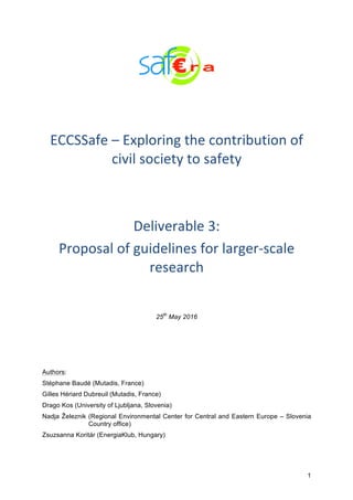 1
	
	
	
ECCSSafe	–	Exploring	the	contribution	of	
civil	society	to	safety	
	
	
Deliverable	3:	
Proposal	of	guidelines	for	larger-scale	
research	
25th
May 2016
Authors:
Stéphane Baudé (Mutadis, France)
Gilles Hériard Dubreuil (Mutadis, France)
Drago Kos (University of Ljubljana, Slovenia)
Nadja Železnik (Regional Environmental Center for Central and Eastern Europe – Slovenia
Country office)
Zsuzsanna Koritár (EnergiaKlub, Hungary)
 