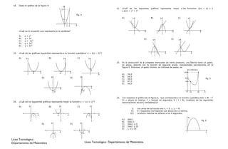 18.   Dado el gráfico de la figura 4:                             y
                                                                  12                                                        21.   ¿Cuál de los siguientes      gráficos   representa    mejor    a las funciones         f(x) = 2x + 1
                                                                                                                                  y g(x) = x2 + 1?

                                                                                  fig. 4
                                                                                                                                  A)          y                B)         y                 C)            y
                                                                   3


                                                                       1 2        x

       ¿Cuál es la ecuación que representa a la parábola?                                                                                                x                             x                                  x
                     2
       A)   y   =   x
       B)   y   =   3x                                                                                                                                  D)                             E)
                                                                                                                                                                 y                          y
       C)   y   =   -3x2
       D)   y   =   3x2
       E)   y   =   3x4


 19.   ¿Cuál de las gráficas siguientes representa a la función cuadrática y = 3(x – 2)2?                                                                                     x                                x

       A)       y                         B)                       y                  C)              y

                                                                                                                            22.   En la producción de x unidades mensuales de cierto producto, una fábrica tiene un gasto,
                                                                                                                                  en pesos, descrito por la función de segundo grado, representada parcialmente en la
                                                                                                                                  figura 5. Entonces, el gasto mínimo, en millones de pesos, es
                                                                                                           2                                                                                              $ (millones)
                                 x                                           x                                                                                                                     130
                         2                                   -2
                                                                                                               x                  A)   50,0
                                           y                                               y                                      B)   64,5
                                     D)                                      E)                                                                                                                     90                               fig. 5
                                                                                                                                  C)   66,0
                                                                                                                                  D)   67,5                                                         70
                                                                                                                                  E)   69,0

                                                                                                           x
                                                             x
                                                   -2                                          -2                                                                                                     0       10     40          x


                                                                                                                            23.   Con respecto al gráfico de la figura 6, que corresponde a la función cuadrática h(t) = 8t – t2
                                                                                                                                  (h = altura en metros, t = tiempo en segundos, 0 d t d 8), ¿cuál(es) de las siguientes
 20.   ¿Cuál de los siguientes gráficos representa mejor la función y = -(x + 1)2?                                                aseveraciones es(son) verdadera(s)?

       A)           y                     B)             y                            C)                  y
                                                                                                                                            I)    Los ceros de la función son t1 = 0 y t2 = 8.
                                                                                                                                           II)    A 3 segundos corresponde una altura de 12 metros.
                                                                                                                                          III)    La altura máxima se obtiene a los 4 segundos.
                         1   x                          -1              x                             -1       x
                                                                                                                                                                                                          h
                                                                                                                                  A)   Sólo I                                                                                 fig. 6
                                                                                                                                  B)   Sólo II
                                     D)        y                             E)            y
                                                                                                                                  C)   Sólo I y II
                                                                                                                                  D)   Sólo I y III
                                                                                                                                  E)   I, II y III
                                                             x                                        x                                                                                                                              t
                                                   -1                                          -1


Liceo Tecnológico
Departamento de Matemática                                                                          Liceo Tecnológico Departamento de Matemática
 