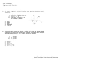 Liceo Tecnológico
 Departamento de Matemática




24.   Con respecto al gráfico de la figura 7, ¿cuál(es) de las siguientes aseveraciones es(son)
      verdadera(s)?


                I)      El vértice de la parábola es (0,-12).             y
               II)      f(x) = x2 – x – 12.
                                                                                        f(x)
              III)      El eje de las ordenadas es el eje
                        de simetría de la parábola.

                                                                    -3     0        4      x
      A)   Sólo I
      B)   Sólo II                                                                             fig. 7
      C)   Sólo I y II
                                                                         -12
      D)   Sólo II y III
      E)   I, II y III




25.   La trayectoria de un proyectil está dada por la ecuación y(t) = 100t – 5t2, donde t se mide
      en segundos y la altura y(t) se mide en metros. Entonces, ¿en cuál(es) de los siguientes
      valores de t estará el proyectil a 420 m de altura sobre el nivel del suelo?


                I)       6 segundos.
               II)      10 segundos.
              III)      14 segundos.


      A)   Sólo   en   I
      B)   Sólo   en   II
      C)   Sólo   en   III
      D)   Sólo   en   I y en II
      E)   Sólo   en   I y en III




                                                                               Liceo Tecnológico Departamento de Matemática
 