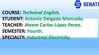 COURSE: Technical English.
STUDENT: Antonio Delgado Moncada.
TEACHER: Jheam Carlos López Perea.
SEMESTER: Fourth.
SPECIALTY: Industrial Electricity.
 