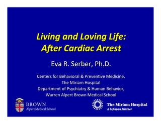 Living	
  and	
  Loving	
  Life:
 A.er	
  Cardiac	
  Arrest
         Eva	
  R.	
  Serber,	
  Ph.D.
Centers	
  for	
  Behavioral	
  &	
  Preven9ve	
  Medicine,
                   The	
  Miriam	
  Hospital
Department	
  of	
  Psychiatry	
  &	
  Human	
  Behavior,
    Warren	
  Alpert	
  Brown	
  Medical	
  School
 