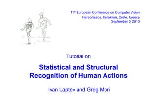 11th European Conference on Computer Vision
                     Hersonissos, Heraklion, Crete,
                     Hersonissos Heraklion Crete Greece
                                       September 5, 2010




            Tutorial
            T torial on

  Statistical and Structural
Recognition of Human Actions

     Ivan Laptev and Greg Mori
 