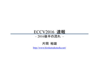 ECCV2016	速報
– 2016後半の流れ	–	
片岡	裕雄
http://www.hirokatsukataoka.net/
 