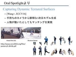 Oral/Spotlightより
•  Capturing Dynamic Textured Surfaces
–  [Wang+, ECCV16]
–  手持ちのカメラから鮮明な3次元モデル生成
–  人物が動いたとしてもマッチングを実現
h"p://www.eccv2016.org/ﬁles/
posters/S-3B-06.pdf	
 