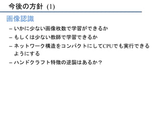今後の方針	(1)
•  画像認識
–  いかに少ない画像枚数で学習ができるか
–  もしくは少ない教師で学習できるか
–  ネットワーク構造をコンパクトにしてCPUでも実行できる
ようにする
–  ハンドクラフト特徴の逆襲はあるか？
 
