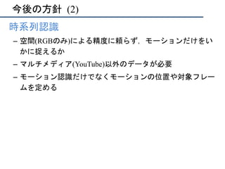 今後の方針	(2)
•  時系列認識
–  空間(RGBのみ)による精度に頼らず，モーションだけをい
かに捉えるか
–  マルチメディア(YouTube)以外のデータが必要
–  モーション認識だけでなくモーションの位置や対象フレー
ムを定める
 