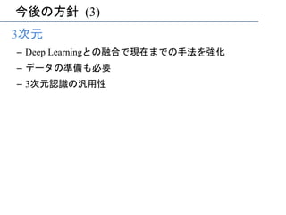 今後の方針	(3)
•  3次元
–  Deep Learningとの融合で現在までの手法を強化
–  データの準備も必要
–  3次元認識の汎用性
 