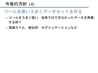 今後の方針	(4)
•  ツールを使いうまくデータセットを作る
–  ツールをうまく使い，従来ではできなかったデータを準備
する時？
–  認識ラベル，検出枠，セグメンテーションなど
 