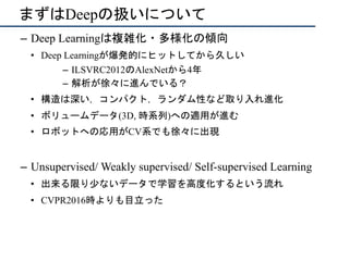 まずはDeepの扱いについて
–  Deep Learningは複雑化・多様化の傾向
•  Deep Learningが爆発的にヒットしてから久しい
–  ILSVRC2012のAlexNetから4年
–  解析が徐々に進んでいる？
•  構造は深い，コンパクト，ランダム性など取り入れ進化
•  ボリュームデータ(3D, 時系列)への適用が進む
•  ロボットへの応用がCV系でも徐々に出現
–  Unsupervised/ Weakly supervised/ Self-supervised Learning
•  出来る限り少ないデータで学習を高度化するという流れ
•  CVPR2016時よりも目立った
 