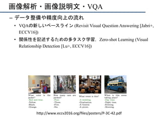 画像解析・画像説明文・VQA
–  データ整備や精度向上の流れ
•  VQAの新しいベースライン (Revisit Visual Question Answering [Jabri+,
ECCV16])
•  関係性を記述するための多タスク学習，Zero-shot Learning (Visual
Relationship Detection [Lu+, ECCV16])
h"p://www.eccv2016.org/ﬁles/posters/P-3C-42.pdf	
 