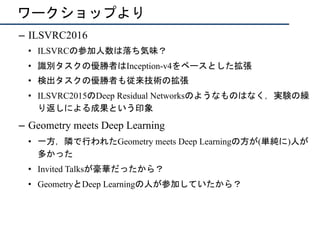 ワークショップより
–  ILSVRC2016
•  ILSVRCの参加人数は落ち気味？
•  識別タスクの優勝者はInception-v4をベースとした拡張
•  検出タスクの優勝者も従来技術の拡張
•  ILSVRC2015のDeep Residual Networksのようなものはなく，実験の繰
り返しによる成果という印象
–  Geometry meets Deep Learning
•  一方，隣で行われたGeometry meets Deep Learningの方が(単純に)人が
多かった
•  Invited Talksが豪華だったから？
•  GeometryとDeep Learningの人が参加していたから？
 