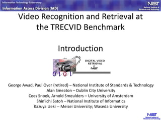 Video Recognition and Retrieval at
the TRECVID Benchmark
Introduction
George Awad, Paul Over {retired} – National Institute of Standards & Technology
Alan Smeaton – Dublin City University
Cees Snoek, Arnold Smeulders – University of Amsterdam
Shin'ichi Satoh – National Institute of Informatics
Kazuya Ueki -- Meisei University; Waseda University
 