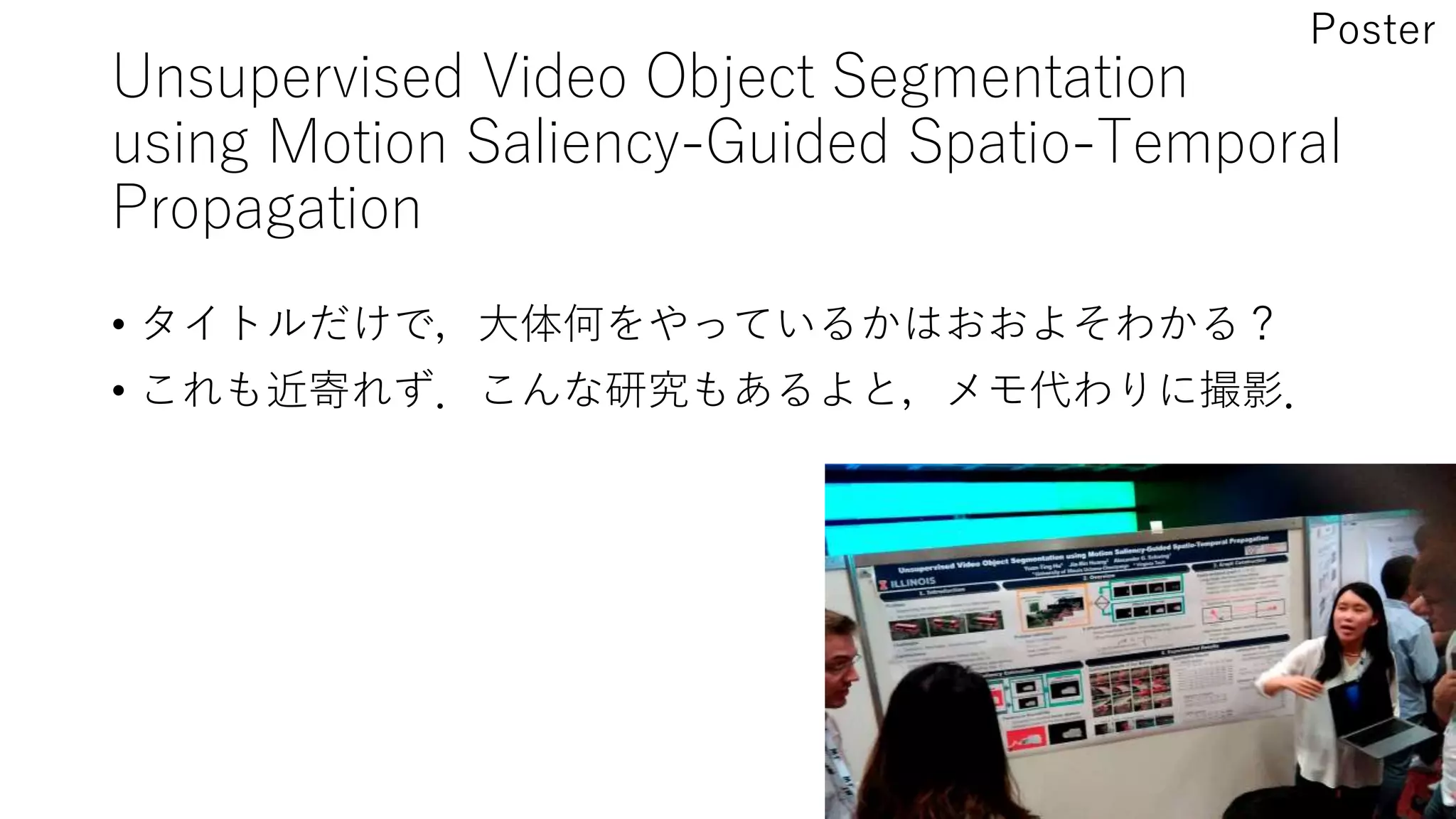 Unsupervised Video Object Segmentation
using Motion Saliency-Guided Spatio-Temporal
Propagation
• タイトルだけで，大体何をやっているかはおおよそわかる？
• これも近寄れず．こんな研究もあるよと，メモ代わりに撮影．
Poster
 