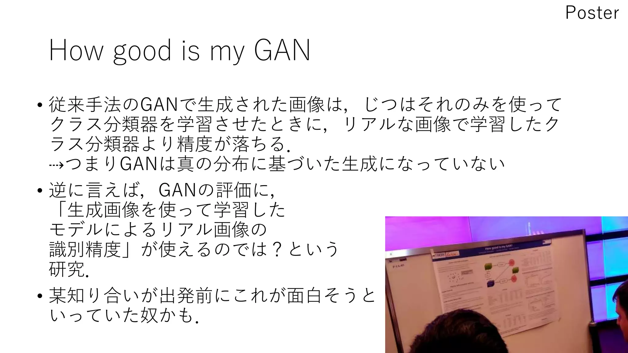 How good is my GAN
• 従来手法のGANで生成された画像は，じつはそれのみを使って
クラス分類器を学習させたときに，リアルな画像で学習したク
ラス分類器より精度が落ちる．
⇢つまりGANは真の分布に基づいた生成になっていない
• 逆に言えば，GANの評価に，
「生成画像を使って学習した
モデルによるリアル画像の
識別精度」が使えるのでは？という
研究．
• 某知り合いが出発前にこれが面白そうと
いっていた奴かも．
Poster
 