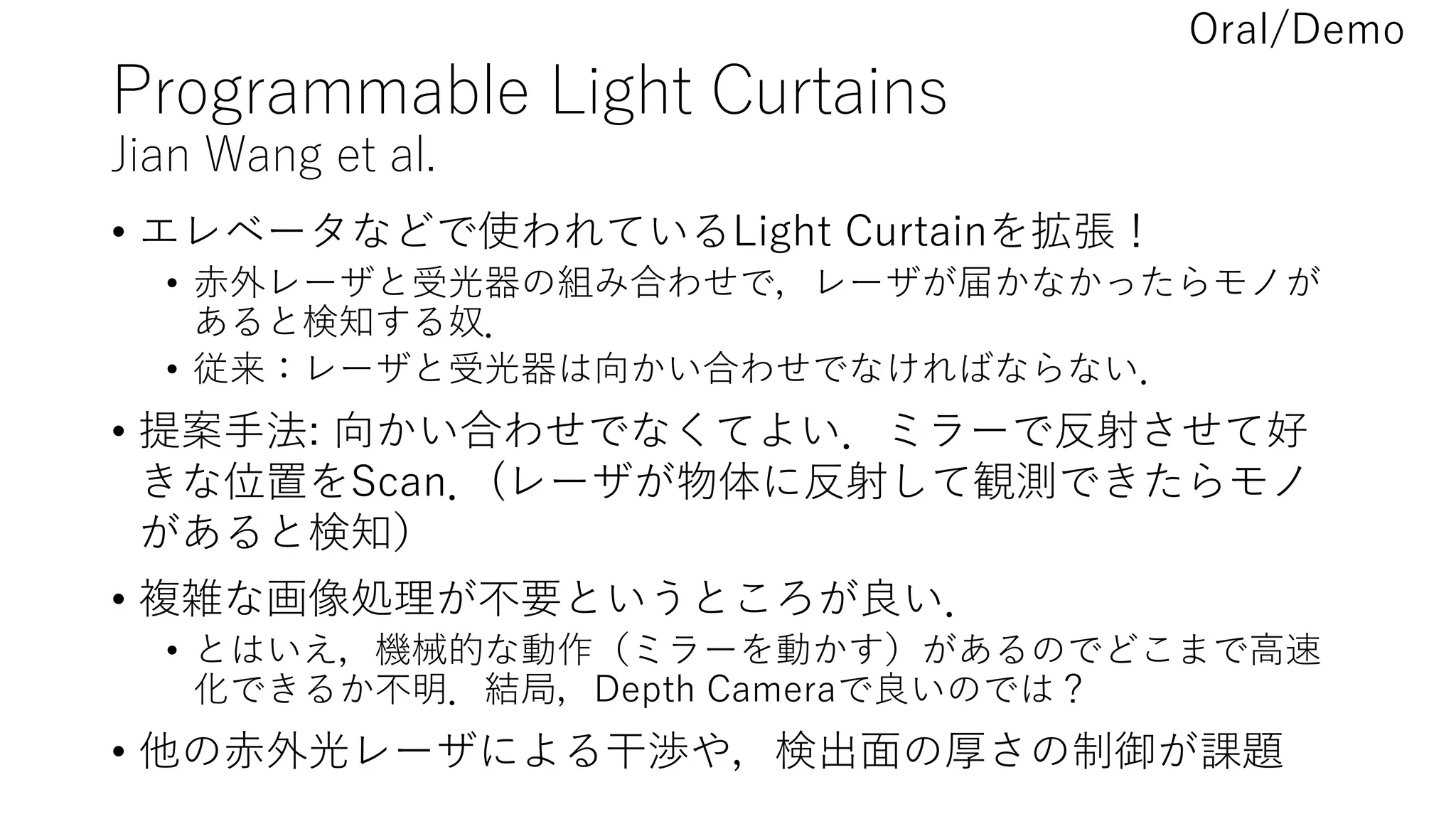 Programmable Light Curtains
Jian Wang et al.
• エレベータなどで使われているLight Curtainを拡張！
• 赤外レーザと受光器の組み合わせで，レーザが届かなかったらモノが
あると検知する奴．
• 従来：レーザと受光器は向かい合わせでなければならない．
• 提案手法: 向かい合わせでなくてよい．ミラーで反射させて好
きな位置をScan．(レーザが物体に反射して観測できたらモノ
があると検知）
• 複雑な画像処理が不要というところが良い．
• とはいえ，機械的な動作（ミラーを動かす）があるのでどこまで高速
化できるか不明．結局，Depth Cameraで良いのでは？
• 他の赤外光レーザによる干渉や，検出面の厚さの制御が課題
Oral/Demo
 