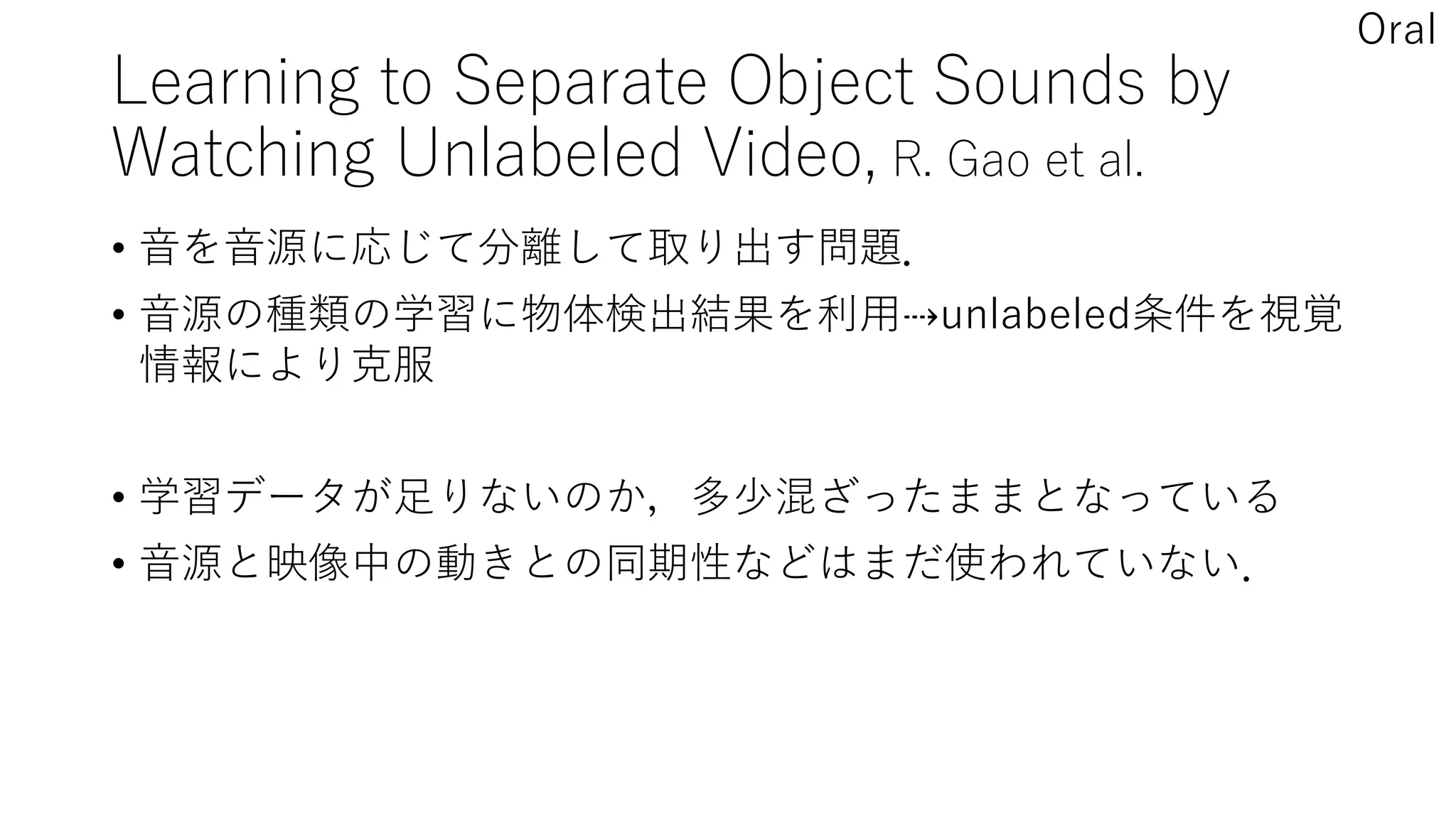 Learning to Separate Object Sounds by
Watching Unlabeled Video, R. Gao et al.
• 音を音源に応じて分離して取り出す問題．
• 音源の種類の学習に物体検出結果を利用⇢unlabeled条件を視覚
情報により克服
• 学習データが足りないのか，多少混ざったままとなっている
• 音源と映像中の動きとの同期性などはまだ使われていない．
Oral
 