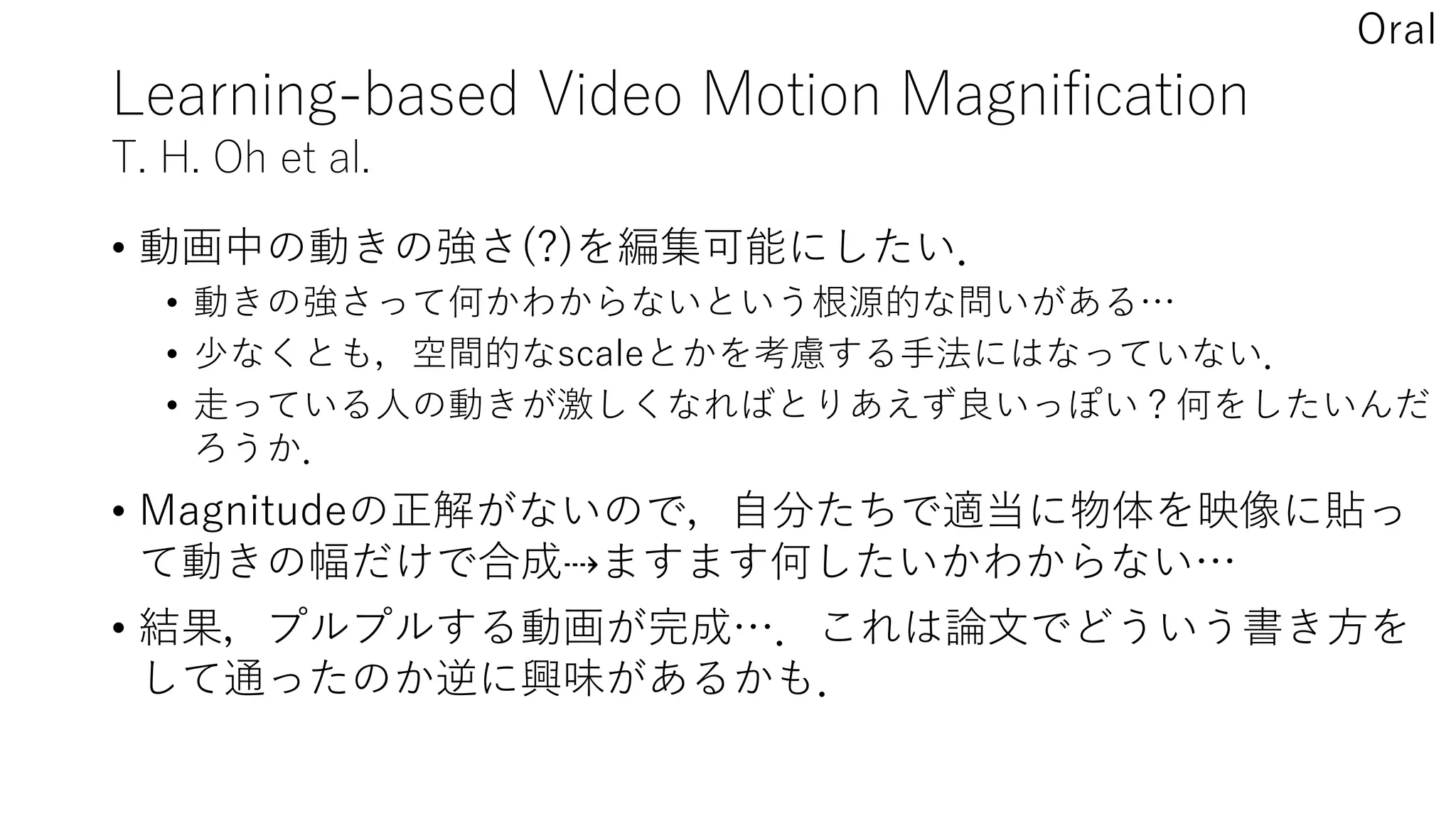 Learning-based Video Motion Magnification
T. H. Oh et al.
• 動画中の動きの強さ(?)を編集可能にしたい．
• 動きの強さって何かわからないという根源的な問いがある…
• 少なくとも，空間的なscaleとかを考慮する手法にはなっていない．
• 走っている人の動きが激しくなればとりあえず良いっぽい？何をしたいんだ
ろうか．
• Magnitudeの正解がないので，自分たちで適当に物体を映像に貼っ
て動きの幅だけで合成⇢ますます何したいかわからない…
• 結果，プルプルする動画が完成…．これは論文でどういう書き方を
して通ったのか逆に興味があるかも．
Oral
 