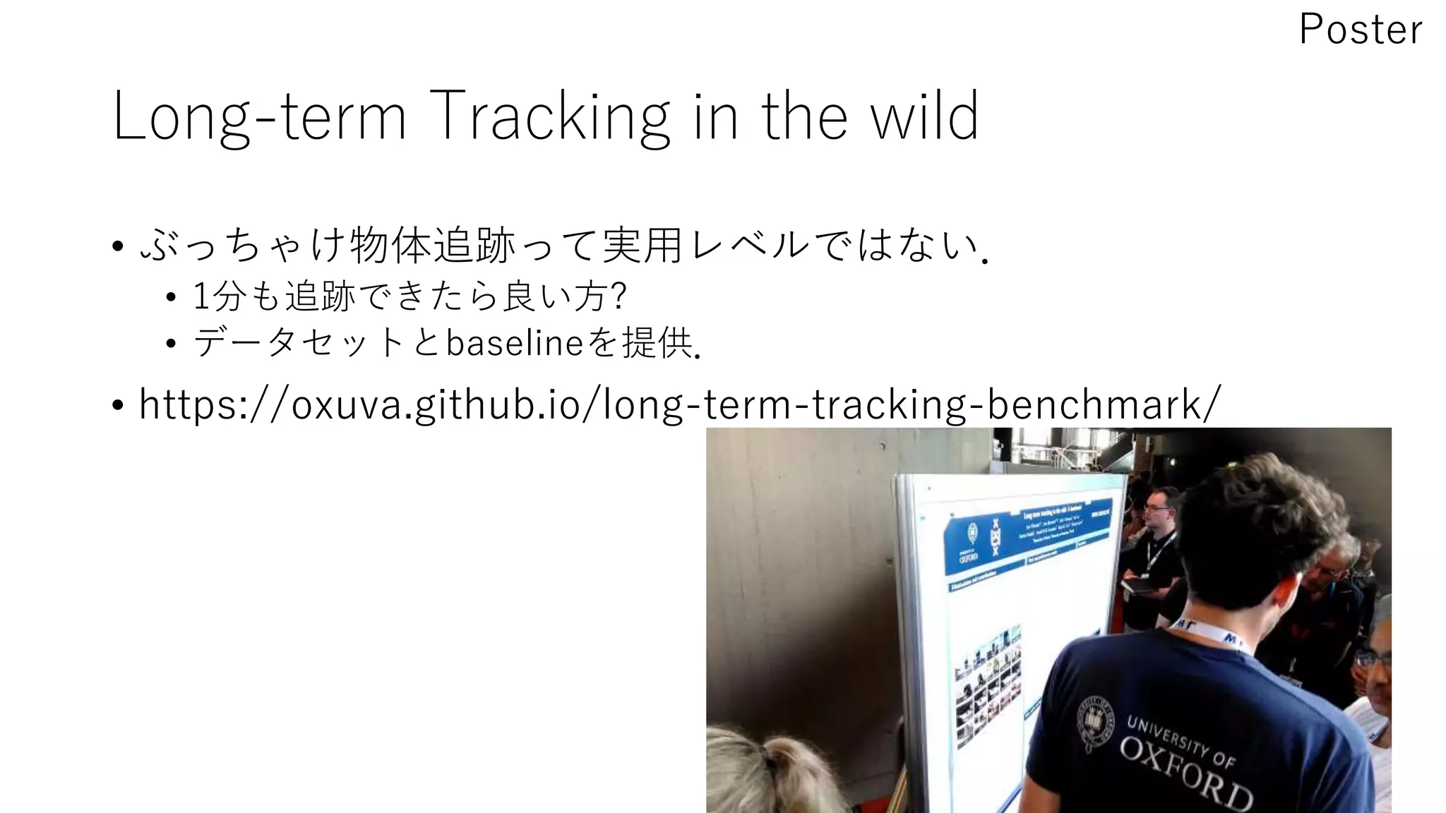 Long-term Tracking in the wild
• ぶっちゃけ物体追跡って実用レベルではない．
• 1分も追跡できたら良い方?
• データセットとbaselineを提供．
• https://oxuva.github.io/long-term-tracking-benchmark/
Poster
 
