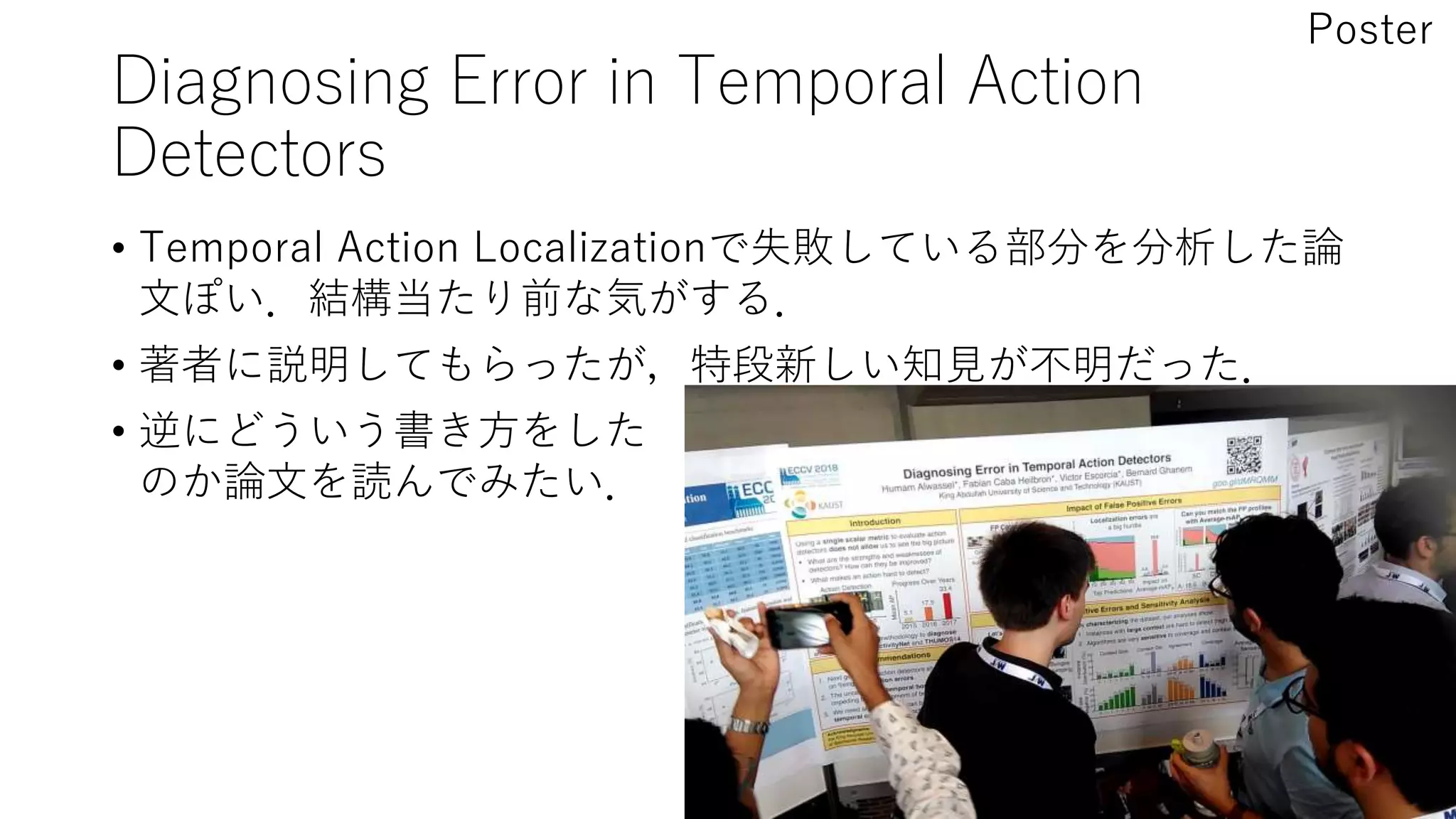 Diagnosing Error in Temporal Action
Detectors
• Temporal Action Localizationで失敗している部分を分析した論
文ぽい．結構当たり前な気がする．
• 著者に説明してもらったが，特段新しい知見が不明だった．
• 逆にどういう書き方をした
のか論文を読んでみたい．
Poster
 