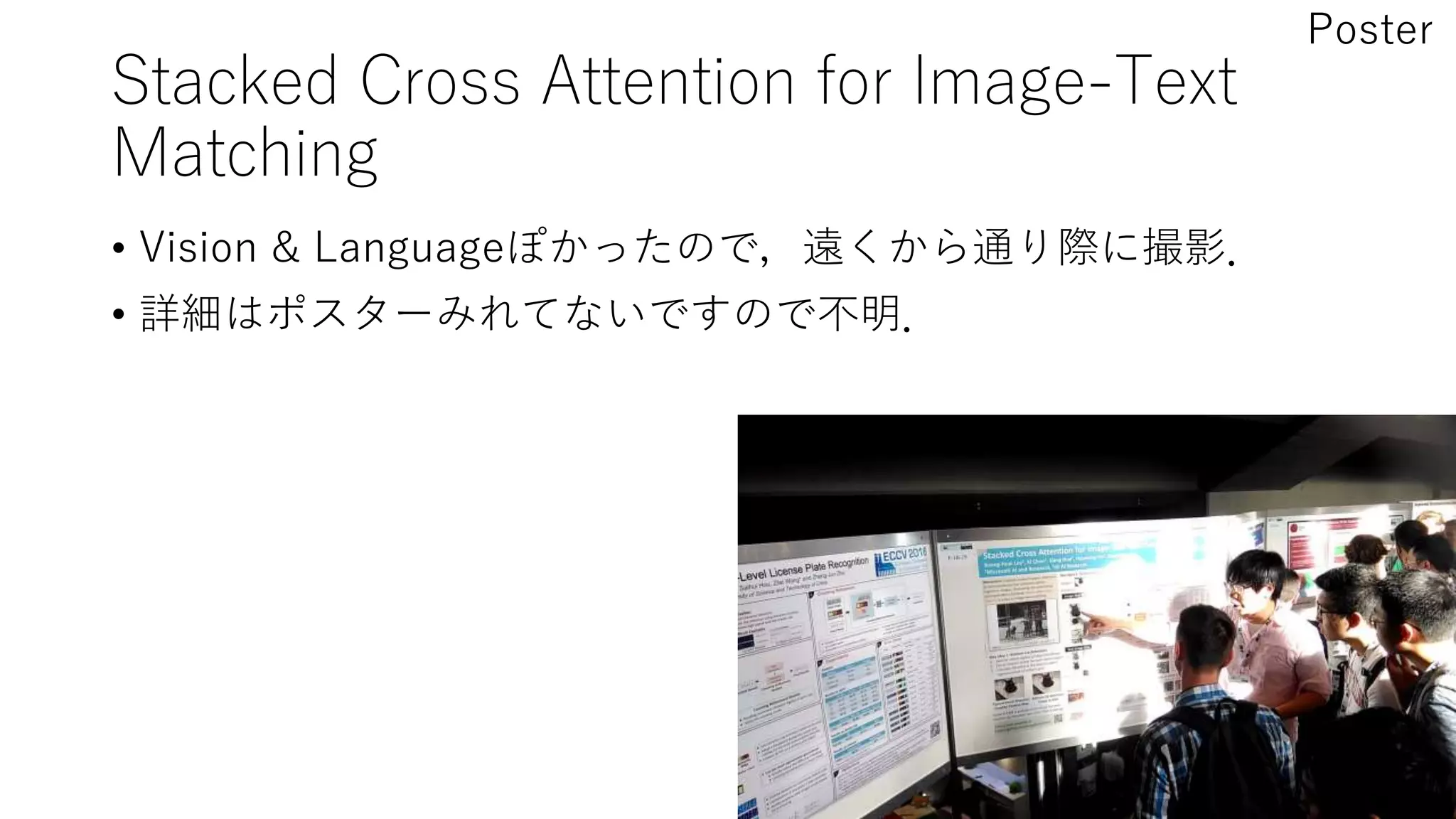 Stacked Cross Attention for Image-Text
Matching
• Vision & Languageぽかったので，遠くから通り際に撮影．
• 詳細はポスターみれてないですので不明．
Poster
 