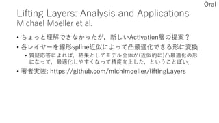 Lifting Layers: Analysis and Applications
Michael Moeller et al.
• ちょっと理解できなかったが，新しいActivation層の提案？
• 各レイヤーを線形spline近似によって凸最適化できる形に変換
• 質疑応答によれば，結果としてモデル全体が(近似的に)凸最適化の形
になって，最適化しやすくなって精度向上した，ということぽい．
• 著者実装: https://github.com/michimoeller/liftingLayers
Oral
 