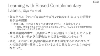 Learning with Biased Complementary
Labels, Xiyu Yu et al.
• 負のラベル（サンプルxはカテゴリyではない）によって学習す
る手法の提案
• 著者らは，そのようなラベルはつけやすい，と仮定している．
• 結局，情報量のあるラベルをつけるのは難しいから，そんなことで問題が簡単に
はならないのでは？と思った．
• 数式の展開の中で，nC2個の2クラス分類をモデル化しているよ
うに見える⇢他クラスSVMとかの話と一緒にならない？
• 結局，それなりにnC2個の組み合わせを識別するためのサンプ
ルの数が必要⇢簡単になっているように見えない…よくわから
なかった．
Oral
 