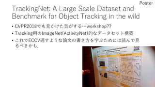 TrackingNet: A Large Scale Dataset and
Benchmark for Object Tracking in the wild
• CVPR2018でも見かけた気がする…workshop??
• Tracking用のImageNet(ActivityNet)的なデータセット構築
• これでECCV通すような論文の書き方を学ぶためには読んで見
るべきかも．
Poster
 