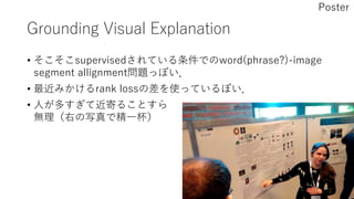 Grounding Visual Explanation
• そこそこsupervisedされている条件でのword(phrase?)-image
segment allignment問題っぽい．
• 最近みかけるrank lossの差を使っているぽい．
• 人が多すぎて近寄ることすら
無理（右の写真で精一杯）
Poster
 
