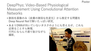 DeepPhys: Video-Based Physiological
Measurement Using Convolutional Attention
Networks
• 脈拍を画像のみ（皮膚の微弱な色変化）から推定する問題を
Deep Neural Netで解いたっぽい研究．
• あまりDNNが向いていないタスクのようにも思えるが，これも
近寄ることすら無理．
行列にならんで通り抜けながら
撮影．
Poster
 