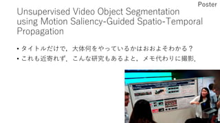 Unsupervised Video Object Segmentation
using Motion Saliency-Guided Spatio-Temporal
Propagation
• タイトルだけで，大体何をやっているかはおおよそわかる？
• これも近寄れず．こんな研究もあるよと，メモ代わりに撮影．
Poster
 