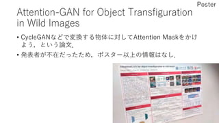 Attention-GAN for Object Transfiguration
in Wild Images
• CycleGANなどで変換する物体に対してAttention Maskをかけ
よう，という論文．
• 発表者が不在だったため，ポスター以上の情報はなし．
Poster
 
