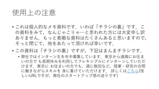 使用上の注意
• これは個人的なメモ資料です．いわば「チラシの裏」です．こ
の資料をみて，なんじゃこりゃ…と思われた方には大変申し訳
ありません．もっと素敵な資料はたくさんあると思いますので，
そっと閉じて，他をあたって頂ければ幸いです．
• この資料は「チラシの裏」ですが，下記はまんまチラシです．
• 弊社ではインターン生を年中募集しています．東京から遠隔にお住ま
いの方で も長期休みを利用してフレキシブルにインターンしていただ
けます．東京に お住まいの方でも，週に数回など，授業・研究の合間
に働きながらスキルを 身に着けていただけます． 詳しくはこちら(怪
しいURLですが，弊社のスタートアップ感の迸りです)
 