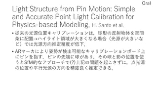 Light Structure from Pin Motion: Simple
and Accurate Point Light Calibration for
Physics-based Modeling, H. Santo et al.
• 従来の光源位置キャリブレーションは，球形の反射物体を空間
条に配置⇢ハイライト領域が大きくなる場合（光源が大きいな
ど）では光源方向推定精度が低下．
• ARマーカにより姿勢が検出可能なキャリブレーションボード上
にピンを指す．ピンの先端に球があり，その球と影の位置を使
うとSfM的なアプローチで(?)上記の問題を起こさずに，点光源
の位置や平行光源の方向を精度良く推定できる．
Oral
 