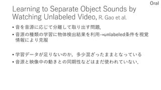 Learning to Separate Object Sounds by
Watching Unlabeled Video, R. Gao et al.
• 音を音源に応じて分離して取り出す問題．
• 音源の種類の学習に物体検出結果を利用⇢unlabeled条件を視覚
情報により克服
• 学習データが足りないのか，多少混ざったままとなっている
• 音源と映像中の動きとの同期性などはまだ使われていない．
Oral
 