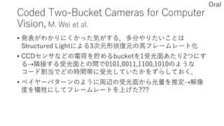 Coded Two-Bucket Cameras for Computer
Vision, M. Wei et al.
• 発表がわかりにくかった気がする．多分やりたいことは
Structured Lightによる3次元形状復元の高フレームレート化
• CCDセンサなどの電荷を貯めるbucketを1受光面あたり2つにす
る⇢隣接する受光面との間で0101,0011,1100,1010のような
コード割当でどの時間帯に受光していたかをずらしておく．
• ベイヤーパターンのように周辺の受光面から光量を推定⇢解像
度を犠牲にしてフレームレートを上げた???
Oral
 