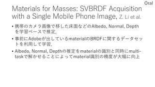 Materials for Masses: SVBRDF Acquisition
with a Single Mobile Phone Image, Z. Li et al.
• 携帯のカメラ画像で移した床面などのAlbedo, Normal, Depth
を学習ベースで推定．
• 事前にAdobeが出しているmaterialのBRDFに関するデータセッ
トを利用して学習．
• Albedo, Normal, Depthの推定をmaterialの識別と同時にmulti-
taskで解かせることによってmaterial識別の精度が大幅に向上
Oral
 