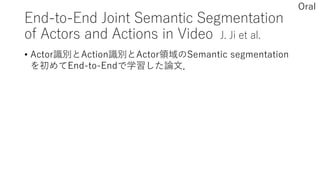 End-to-End Joint Semantic Segmentation
of Actors and Actions in Video J. Ji et al.
• Actor識別とAction識別とActor領域のSemantic segmentation
を初めてEnd-to-Endで学習した論文．
Oral
 