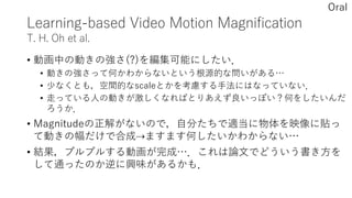 Learning-based Video Motion Magnification
T. H. Oh et al.
• 動画中の動きの強さ(?)を編集可能にしたい．
• 動きの強さって何かわからないという根源的な問いがある…
• 少なくとも，空間的なscaleとかを考慮する手法にはなっていない．
• 走っている人の動きが激しくなればとりあえず良いっぽい？何をしたいんだ
ろうか．
• Magnitudeの正解がないので，自分たちで適当に物体を映像に貼っ
て動きの幅だけで合成⇢ますます何したいかわからない…
• 結果，プルプルする動画が完成…．これは論文でどういう書き方を
して通ったのか逆に興味があるかも．
Oral
 