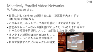 Massively Parallel Video Networks
V. Patraucean et al.
• 動画に対してonlineで処理するには，計算量が大きすぎて
latencyが問題になる．
• とりあえず，ネットワークの並列度は上げて深さを減らす．
• 直前のフレームがCNNの第2層(ブロック?)にいるときに今のフ
レームの処理を第1層にいれて，並列化したら良い(図)
• オフライン処理をupper boundとして，
精度はちょっと落ちるが高速化成功．
• 自分で実装する気にはならない系論文．
Oral
 