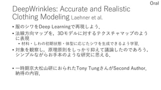 DeepWrinkles: Accurate and Realistic
Clothing Modeling Laehner et al.
• 服のシワをDeep Learningで再現しよう．
• 法線方向マップを，3Dモデルに対するテクスチャマップのよう
に表現
• 材料・しわの初期状態・体型に応じたシワを生成できるよう学習．
• 対象を観察し，原理原則をしっかり抑えて議論したのであろう，
シンプルながらお手本のような研究に思える．
• 一時期京大松山研におられたTony TungさんがSecond Author．
納得の内容．
Oral
 