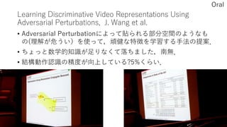 Learning Discriminative Video Representations Using
Adversarial Perturbations, J. Wang et al.
• Adversarial Perturbationによって貼られる部分空間のようなも
の(理解が危うい）を使って，頑健な特徴を学習する手法の提案．
• ちょっと数学的知識が足りなくて落ちました，南無．
• 結構動作認識の精度が向上している?5%くらい．
Oral
 