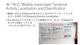 W-TALC: Weakly-supervised Temporal
Activity Localization and Classification
• 動画にはなんのActionが含まれているかだけアノテーションさ
れている条件でのTemporal Activity Localization
• 同じActionラベルを持っている動画の中で，似ているSegment
を上からk個とってくる
⇢ランクロス的アプローチ．
 